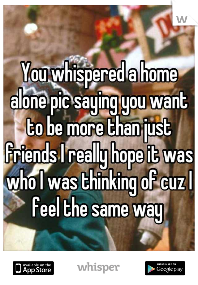 You whispered a home alone pic saying you want to be more than just friends I really hope it was who I was thinking of cuz I feel the same way 