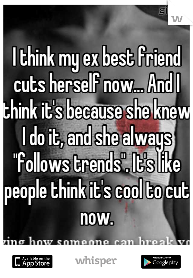 I think my ex best friend cuts herself now... And I think it's because she knew I do it, and she always "follows trends". It's like people think it's cool to cut now.