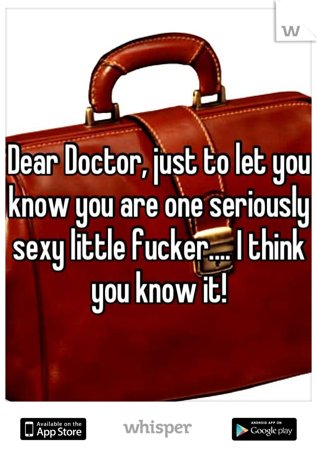 Dear Doctor, just to let you know you are one seriously sexy little fucker.... I think you know it!