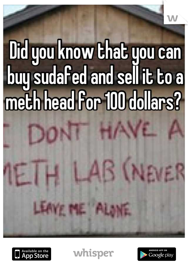 Did you know that you can buy sudafed and sell it to a meth head for 100 dollars? 