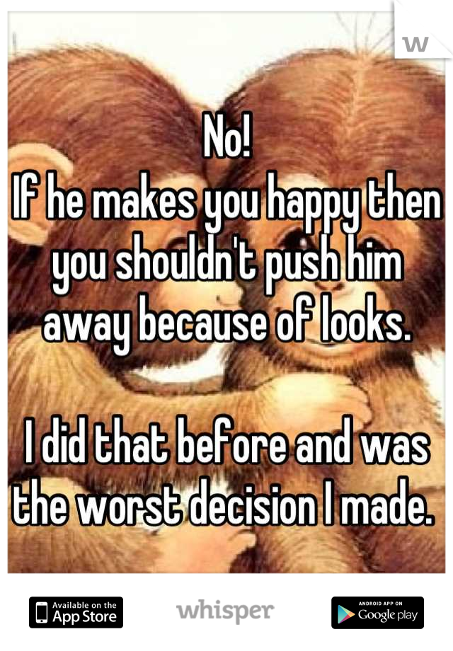 No! 
If he makes you happy then you shouldn't push him away because of looks. 

I did that before and was the worst decision I made. 