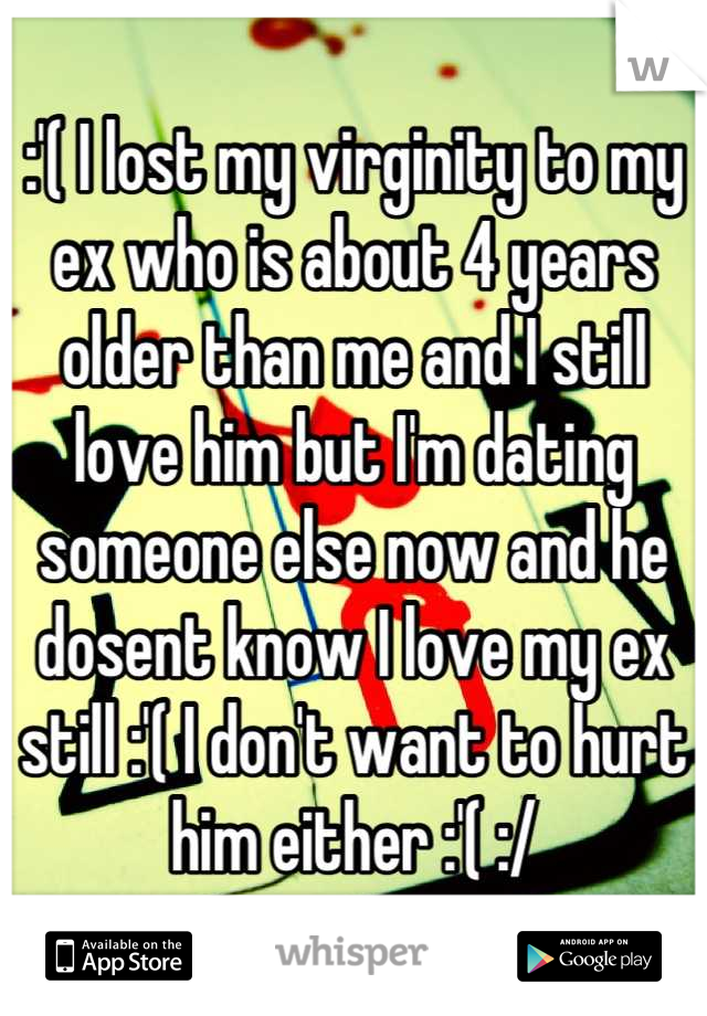 :'( I lost my virginity to my ex who is about 4 years older than me and I still love him but I'm dating someone else now and he dosent know I love my ex still :'( I don't want to hurt him either :'( :/