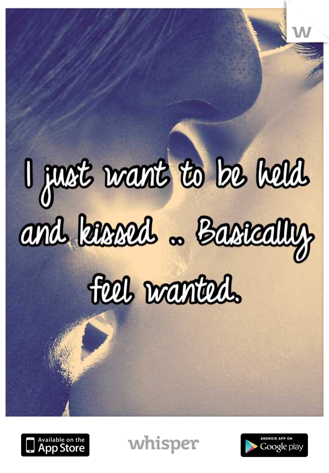 I just want to be held and kissed .. Basically feel wanted.