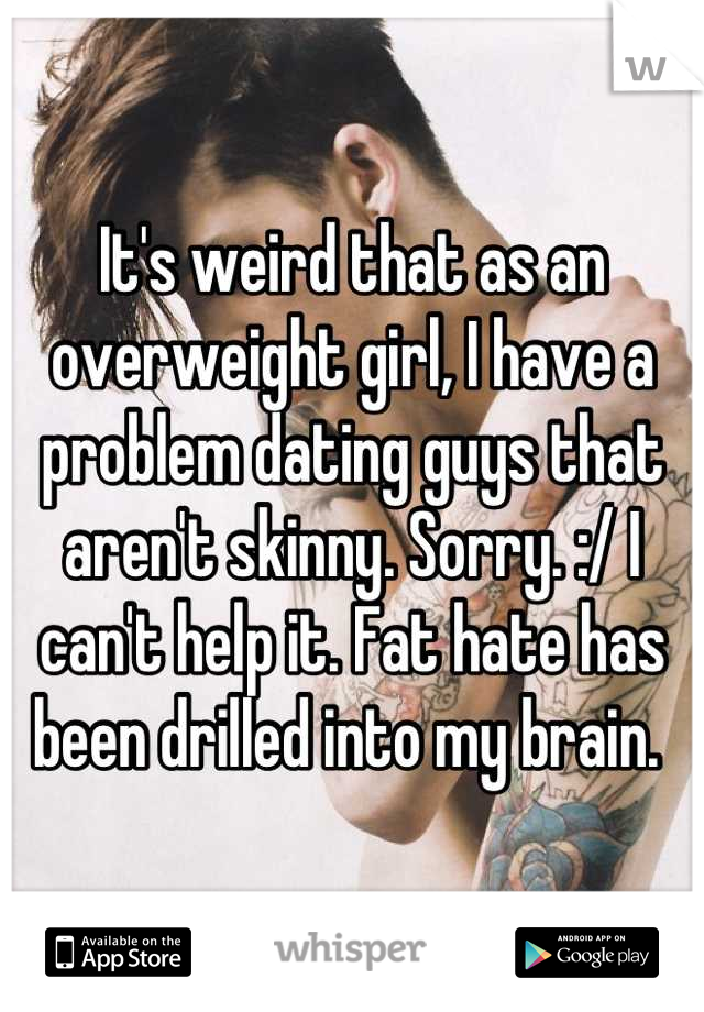 It's weird that as an overweight girl, I have a problem dating guys that aren't skinny. Sorry. :/ I can't help it. Fat hate has been drilled into my brain. 