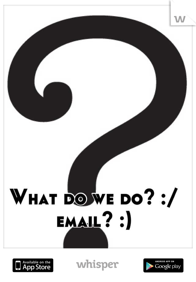 What do we do? :/ email? :)