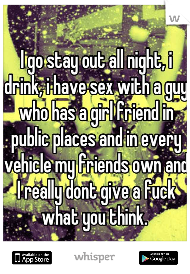 I go stay out all night, i drink, i have sex with a guy who has a girl friend in public places and in every vehicle my friends own and I really dont give a fuck what you think. 