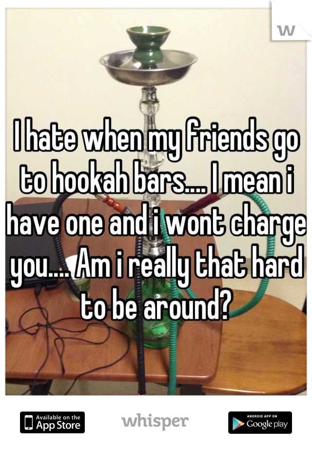 I hate when my friends go to hookah bars.... I mean i have one and i wont charge you.... Am i really that hard to be around?