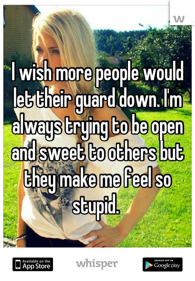 I wish more people would let their guard down. I'm always trying to be open and sweet to others but they make me feel so stupid. 