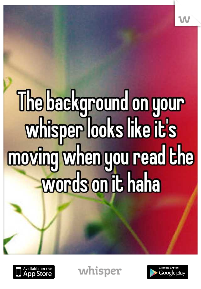 The background on your whisper looks like it's moving when you read the words on it haha