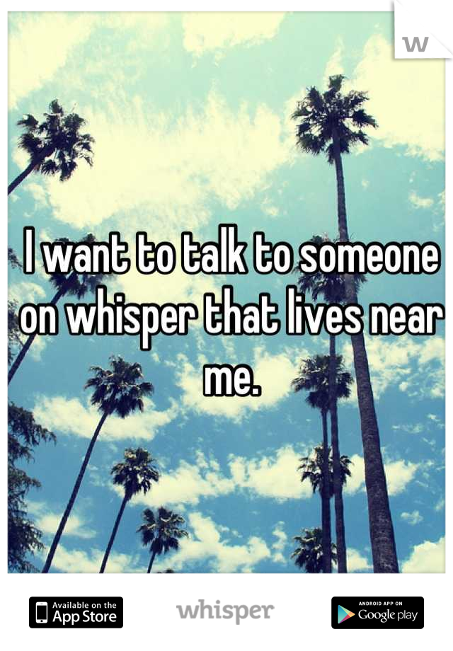 I want to talk to someone on whisper that lives near me.