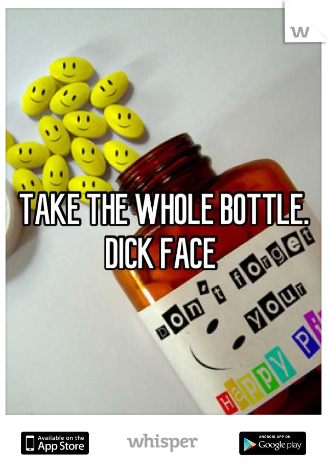 TAKE THE WHOLE BOTTLE. DICK FACE 