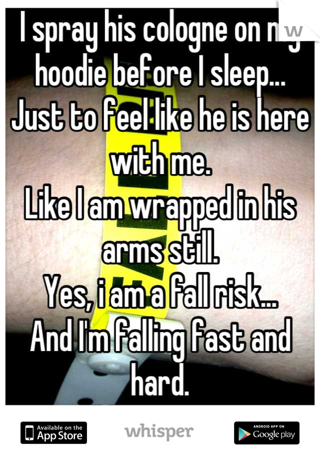 I spray his cologne on my hoodie before I sleep...
Just to feel like he is here with me.
Like I am wrapped in his arms still.
Yes, i am a fall risk...
And I'm falling fast and hard.
Will he catch me?