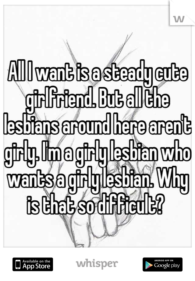 All I want is a steady cute girlfriend. But all the lesbians around here aren't girly. I'm a girly lesbian who wants a girly lesbian. Why is that so difficult? 