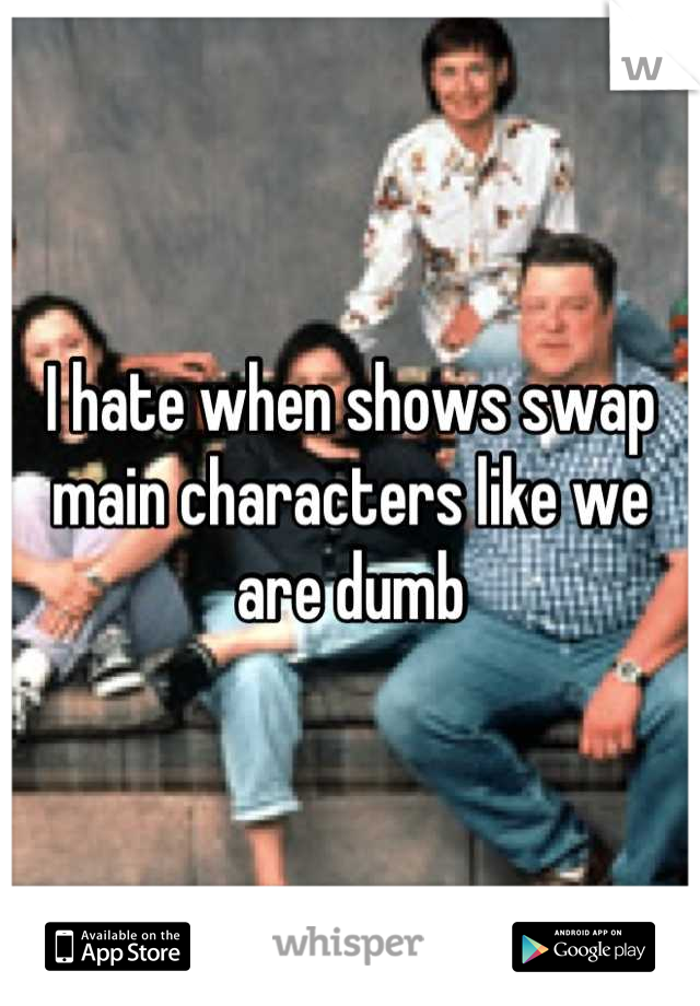 I hate when shows swap main characters like we are dumb