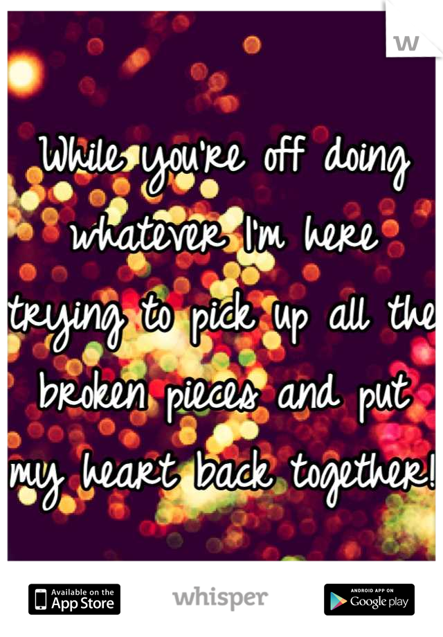 While you're off doing whatever I'm here trying to pick up all the broken pieces and put my heart back together! 