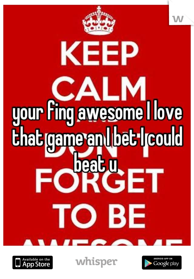 your fing awesome I love that game an I bet I could beat u 