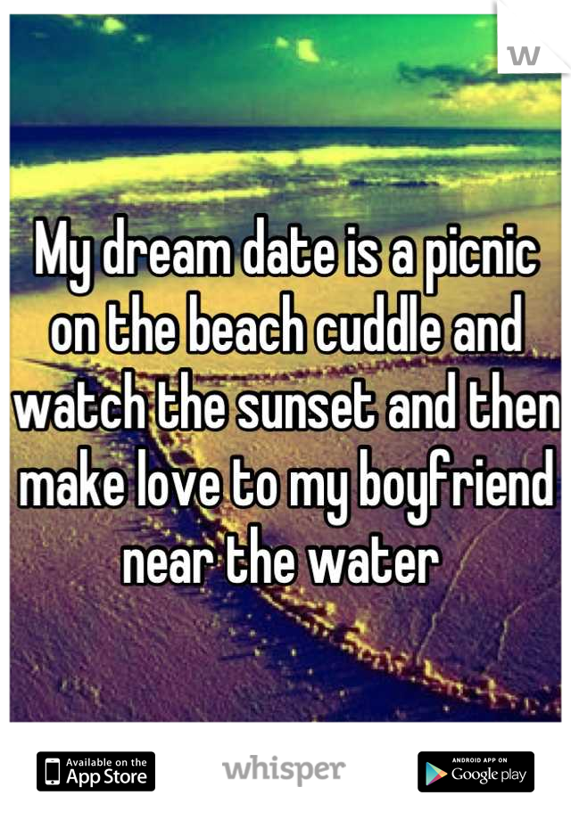 My dream date is a picnic on the beach cuddle and watch the sunset and then make love to my boyfriend near the water 