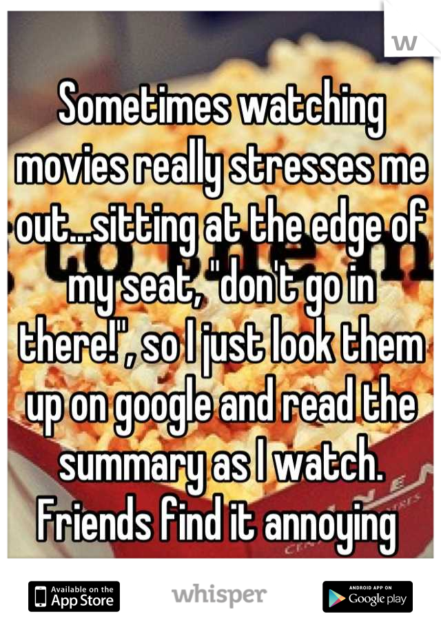 Sometimes watching movies really stresses me out...sitting at the edge of my seat, "don't go in there!", so I just look them up on google and read the summary as I watch. Friends find it annoying 