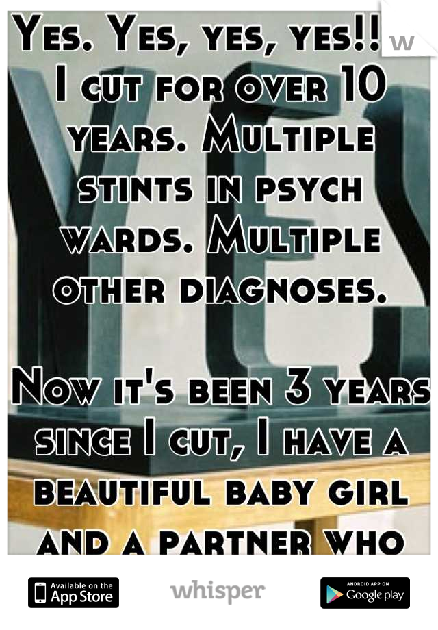 Yes. Yes, yes, yes!!!!!
I cut for over 10 years. Multiple stints in psych wards. Multiple other diagnoses. 

Now it's been 3 years since I cut, I have a beautiful baby girl and a partner who loves me!
