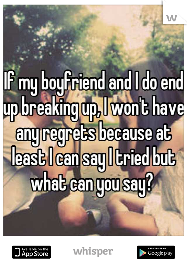 If my boyfriend and I do end up breaking up, I won't have any regrets because at least I can say I tried but what can you say? 