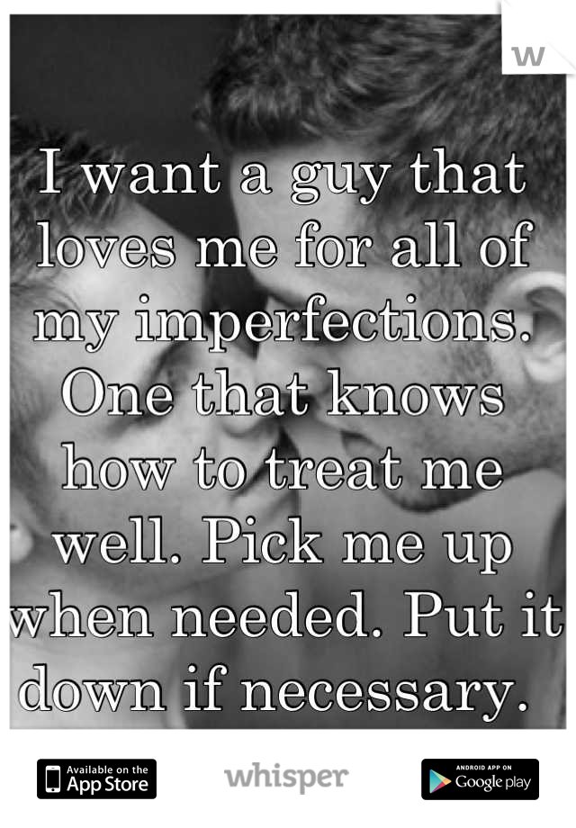 I want a guy that loves me for all of my imperfections. One that knows how to treat me well. Pick me up when needed. Put it down if necessary. 
