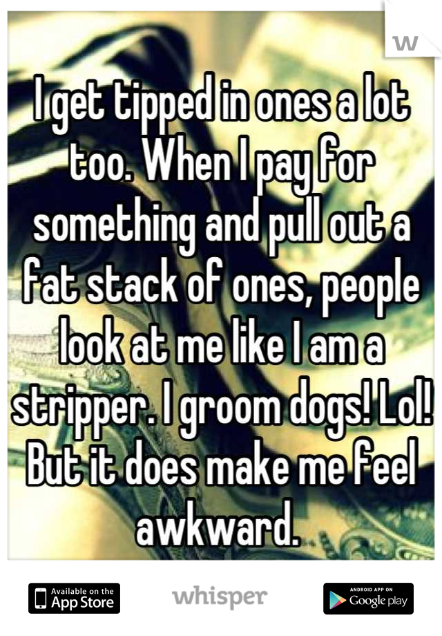 I get tipped in ones a lot too. When I pay for something and pull out a fat stack of ones, people look at me like I am a stripper. I groom dogs! Lol! But it does make me feel awkward. 