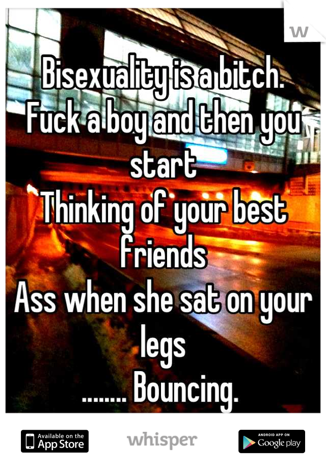 Bisexuality is a bitch. 
Fuck a boy and then you start 
Thinking of your best friends
Ass when she sat on your legs
........ Bouncing. 
