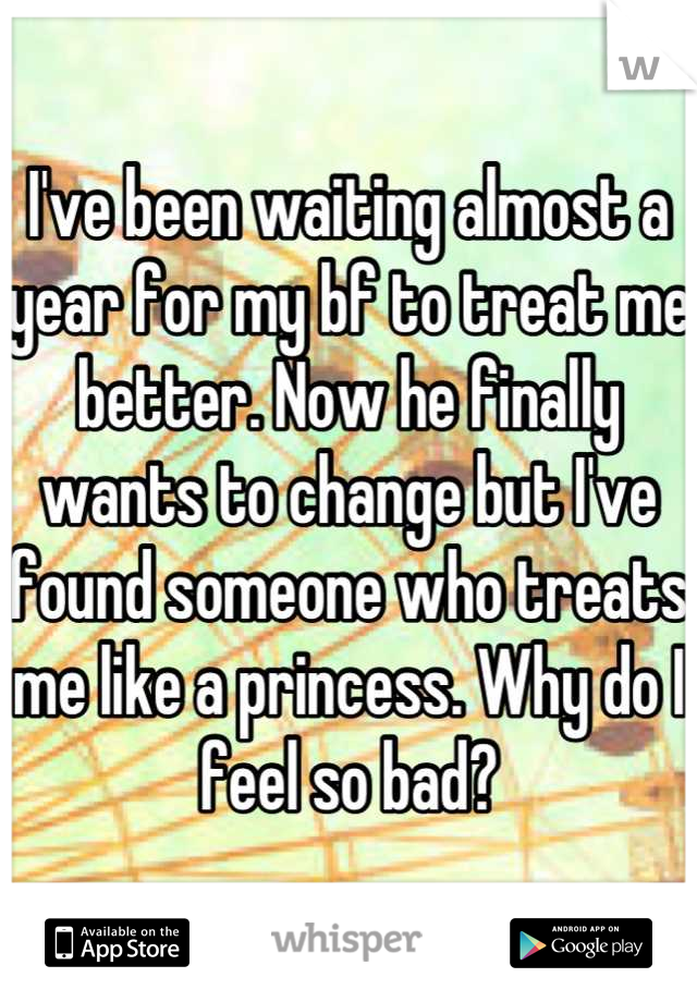 I've been waiting almost a year for my bf to treat me better. Now he finally wants to change but I've found someone who treats me like a princess. Why do I feel so bad?