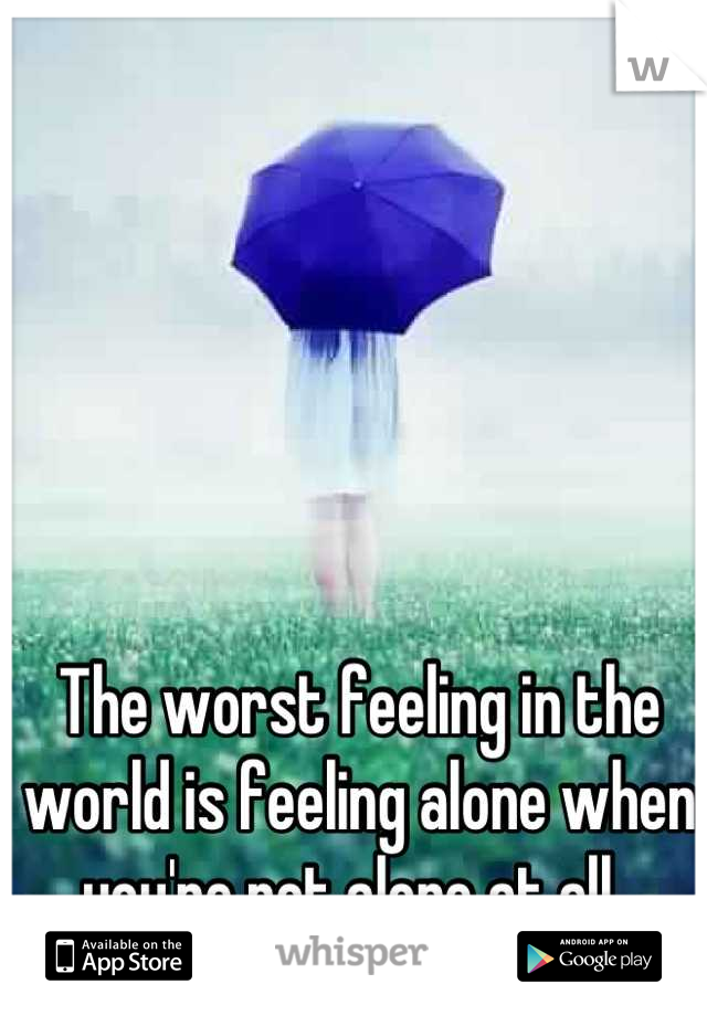 The worst feeling in the world is feeling alone when you're not alone at all. 