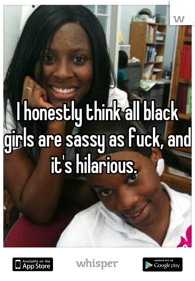 I honestly think all black girls are sassy as fuck, and it's hilarious.  