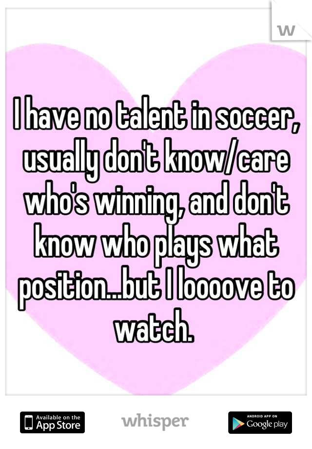 I have no talent in soccer, usually don't know/care who's winning, and don't know who plays what position...but I loooove to watch. 