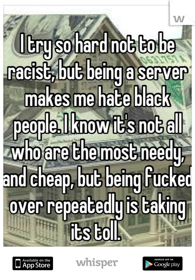 I try so hard not to be racist, but being a server makes me hate black people. I know it's not all who are the most needy, and cheap, but being fucked over repeatedly is taking its toll. 