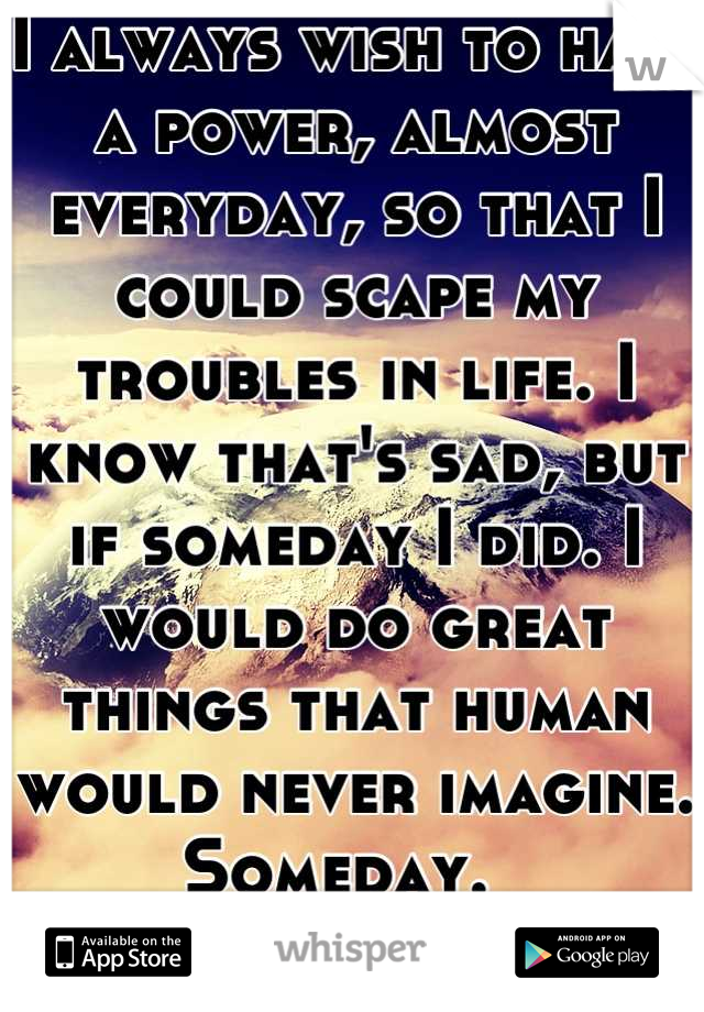 I always wish to have a power, almost everyday, so that I could scape my troubles in life. I know that's sad, but if someday I did. I would do great things that human would never imagine. 
Someday.  