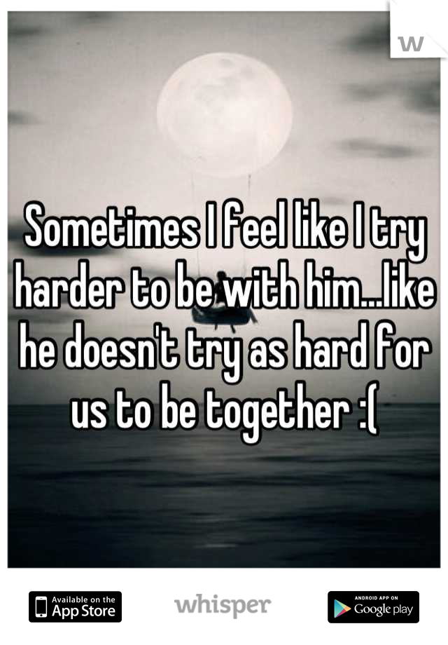 Sometimes I feel like I try harder to be with him...like he doesn't try as hard for us to be together :(