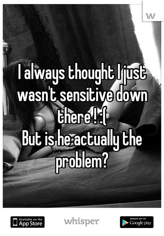 I always thought I just wasn't sensitive down there ! :( 
But is he actually the problem?