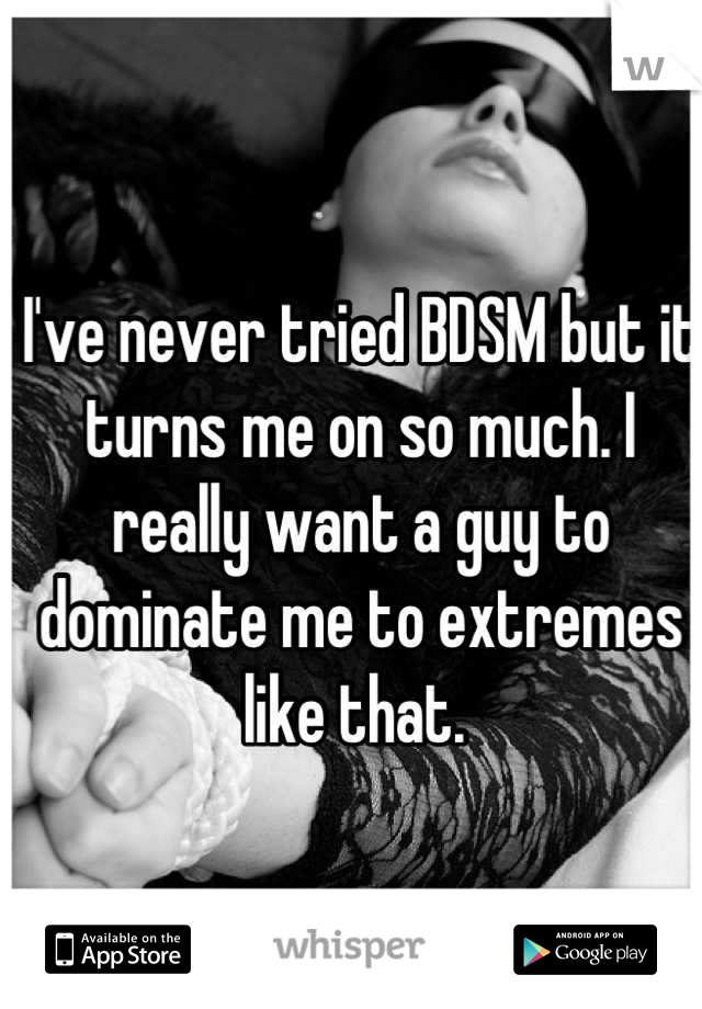 I've never tried BDSM but it turns me on so much. I really want a guy to dominate me to extremes like that. 