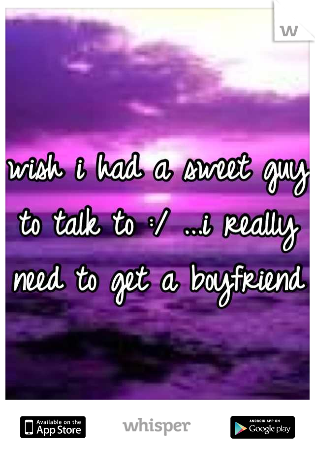 wish i had a sweet guy to talk to :/ ...i really need to get a boyfriend