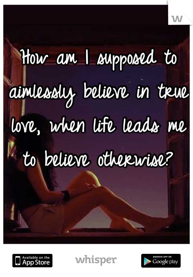 How am I supposed to aimlessly believe in true love, when life leads me to believe otherwise?