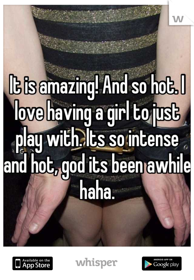 It is amazing! And so hot. I love having a girl to just play with. Its so intense and hot, god its been awhile haha.