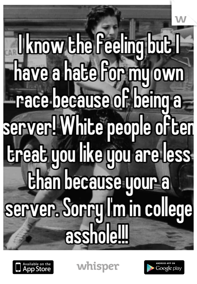 I know the feeling but I have a hate for my own race because of being a server! White people often treat you like you are less than because your a server. Sorry I'm in college asshole!!! 