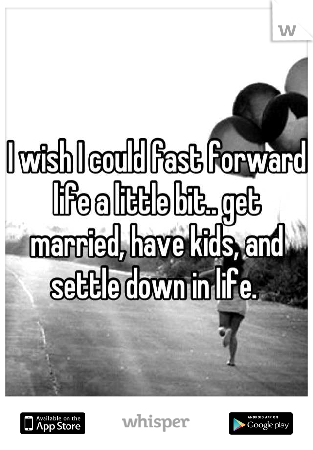 I wish I could fast forward life a little bit.. get married, have kids, and settle down in life. 