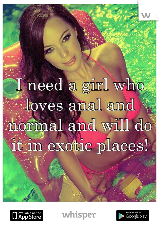 I need a girl who loves anal and normal and will do it in exotic places!