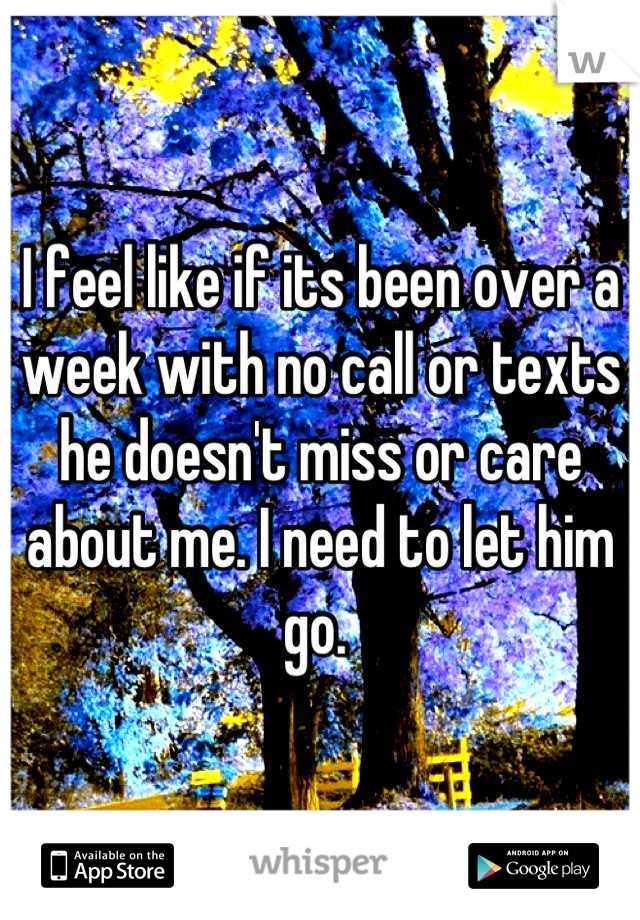 I feel like if its been over a week with no call or texts he doesn't miss or care about me. I need to let him go. 