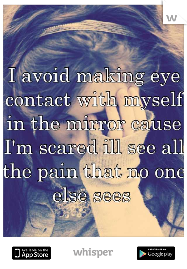I avoid making eye contact with myself in the mirror cause I'm scared ill see all the pain that no one else sees 