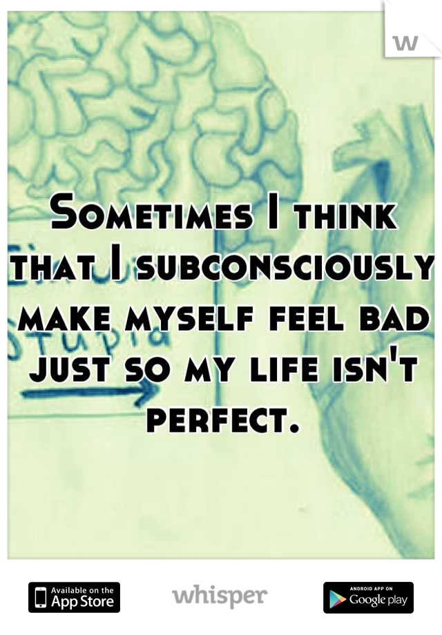 Sometimes I think that I subconsciously make myself feel bad just so my life isn't perfect.