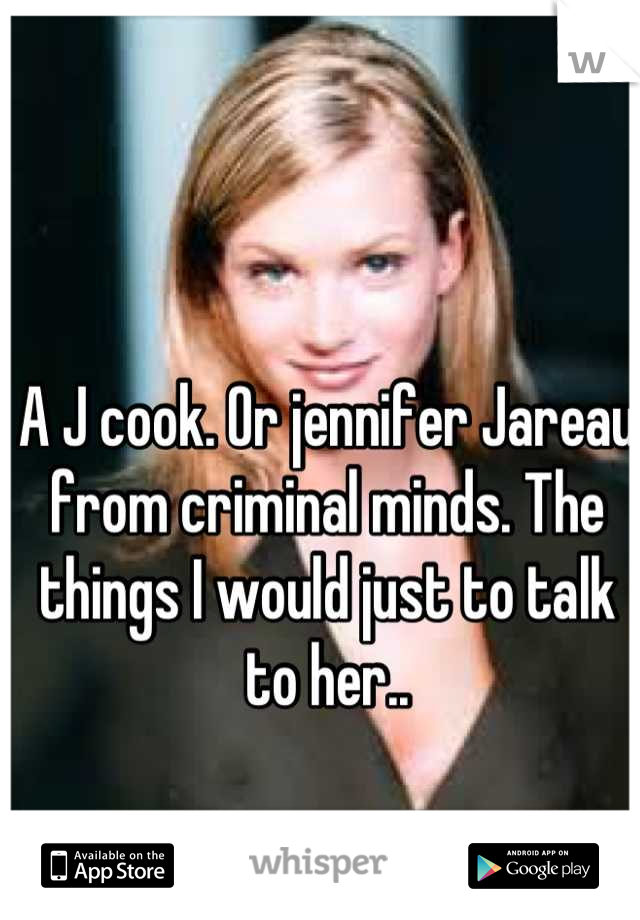 A J cook. Or jennifer Jareau from criminal minds. The things I would just to talk to her..