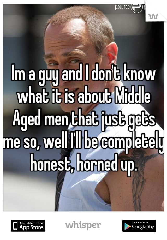 Im a guy and I don't know what it is about Middle Aged men that just gets me so, well I'll be completely honest, horned up.