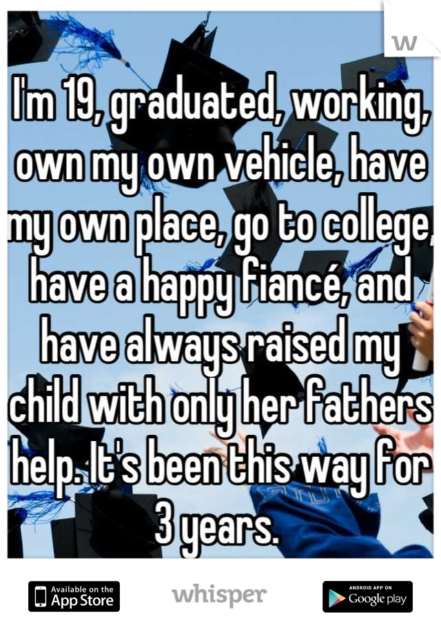 I'm 19, graduated, working, own my own vehicle, have my own place, go to college, have a happy fiancé, and have always raised my child with only her fathers help. It's been this way for 3 years. 
