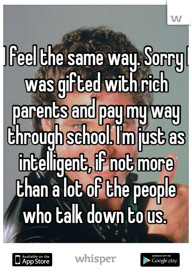 I feel the same way. Sorry I was gifted with rich parents and pay my way through school. I'm just as intelligent, if not more than a lot of the people who talk down to us. 