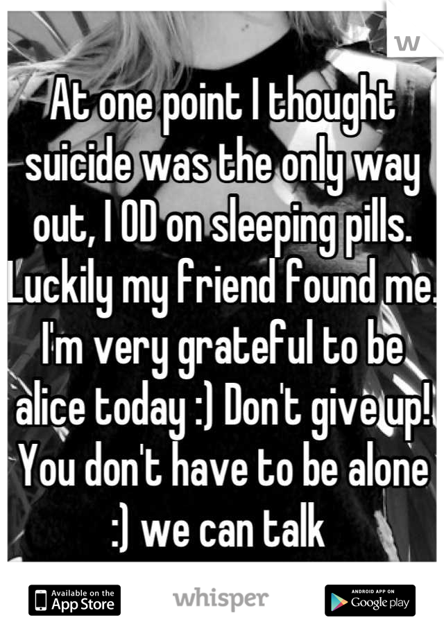 At one point I thought suicide was the only way out, I OD on sleeping pills. Luckily my friend found me. I'm very grateful to be alice today :) Don't give up! You don't have to be alone :) we can talk 
